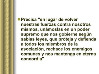 Precisa "en lugar de volver nuestras fuerzas contra nosotros mismos, unámoslas en un poder supremo que nos gobierne según sabias leyes, que proteja y defienda a todos los miembros de la asociación, rechace los enemigos comunes y nos mantenga en eterna concordia"  