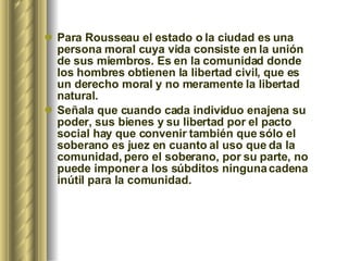 Para Rousseau el estado o la ciudad es una persona moral cuya vida consiste en la unión de sus miembros. Es en la comunidad donde los hombres obtienen la libertad civil, que es un derecho moral y no meramente la libertad natural.   Señala que cuando cada individuo enajena su poder, sus bienes y su libertad por el pacto social hay que convenir también que sólo el soberano es juez en cuanto al uso que da la comunidad, pero el soberano, por su parte, no puede imponer a los súbditos ninguna cadena inútil para la comunidad.   