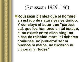 (Rousseau 1989, 146). Rousseau plantea que el hombre en estado de naturaleza es tímido. Y concluye el autor que "parece, así, que los hombres en tal estado, al no existir entre ellos ninguna clase de relación moral ni deberes comunes, no pudieron ser ni buenos ni malos, no tuvieron ni vicios ni virtudes" 