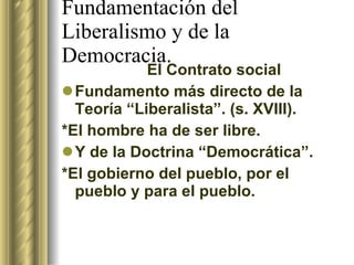Fundamentación del Liberalismo y de la Democracia. El Contrato social Fundamento más directo de la Teoría “Liberalista”. (s. XVIII). *El hombre ha de ser libre. Y de la Doctrina “Democrática”. *El gobierno del pueblo, por el pueblo y para el pueblo. 