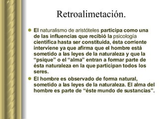 Retroalimetación. El  naturalismo de aristóteles  participa como una de las influencias que recibió la  psicología  científica hasta ser constituida, ésta corriente interviene ya que afirma que el hombre está sometido a las leyes de la naturaleza y que la “psique” o el “alma” entran a formar parte de ésta naturaleza en la que participan todos los seres.  El hombre es observado de forma natural, sometido a las leyes de la naturaleza. El alma del hombre es parte de “éste mundo de sustancias”. 