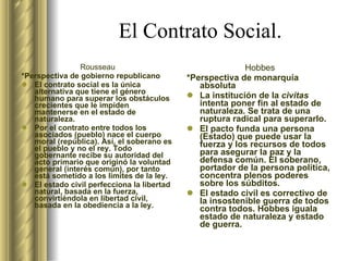 El Contrato Social. Rousseau *Perspectiva de gobierno republicano El contrato social es la única alternativa  que tiene el género humano   para superar los obstáculos crecientes   que le impiden mantenerse en el estado de naturaleza. Por el contrato entre todos los asociados (pueblo) nace el cuerpo moral (república). Así, el soberano es el pueblo y no el rey. Todo gobernante recibe su autoridad del acto primario que originó la voluntad general (interés común), por tanto está sometido a los límites de la ley. El estado civil perfecciona la libertad natural, basada en la fuerza, convirtiéndola en libertad civil, basada en la obediencia a la ley.  Hobbes *Perspectiva de monarquía absoluta La institución de la  civitas  intenta  poner fin al estado de naturaleza.   Se trata de una ruptura radical para   superarlo. El pacto funda una persona (Estado) que puede usar la fuerza y los recursos de todos para asegurar la paz y la defensa común. El soberano, portador de la persona política, concentra plenos poderes sobre los súbditos. El estado civil es correctivo de la insostenible guerra de todos contra todos. Hobbes iguala estado de naturaleza y estado de guerra.  