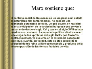 Marx sostiene que: El contrato social de Rousseau es un «regreso a un estado de naturaleza mal comprendido», no pasa de una apariencia puramente estética. Lo que ocurre, en realidad, es una anticipación de la sociedad burguesa que se venía preparando desde el siglo XVI y que en el siglo XVIII estaba próxima a su madurez. La economía política clásica cae en la fe ciega de los «profetas del siglo XVIII» (los filósofos contractualistas), ya que cree en la existencia pasada del individuo, cuando, en verdad, éste es algo propio de la sociedad donde reina la libre competencia y producto de la descomposición de las formas feudales de vida.  