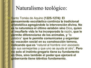 Naturalismo teológico: Santo Tomás de Aquino  (1225-1274): El pensamiento escolástico continúa la tradicional aristotélica agregándole la intervención divina. No es la naturaleza el último eslabón sino  Dios , quien al insuflarle vida le ha incorporado la  razón , que le permite diferenciarse de los animales, y  “la palabra”  que le permite comunicarse y organizar su vocación social en su construcción terrena, indicando que es  “natural al hombre vivir asociado con sus semejantes y que uno se ayude al otro” . Pero no solo el instinto gregario tiene su fundamento en Dios, sino también el poder que ejercerá el gobernante tiene idéntico fundamento. 
