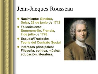 Jean-Jacques Rousseau  Nacimiento:  Ginebra ,  Suiza ,  28 de junio  de  1712 Fallecimiento:  Ermenonville ,  Francia ,  2 de julio  de  1778 Escuela/Tradición:  Teoría del Contrato Social Intereses principales: Filosofía, política, música, educación, literatura. 