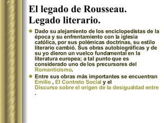 El legado de Rousseau. Legado literario. Dado su alejamiento de los enciclopedistas de la época y su enfrentamiento con la iglesia católica, por sus polémicas doctrinas, su estilo literario cambió. Sus obras autobiográficas y de su yo dieron un vuelco fundamental en la literatura europea; a tal punto que es considerado uno de los precursores del  Romanticismo . Entre sus obras más importantes se encuentran  Emilio  ,  El Contrato Social  y el  Discurso sobre el origen de la desigualdad entre los hombres . 