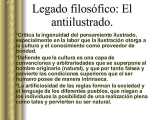 Legado filosófico: El antiilustrado. * Critica la ingenuidad del pensamiento ilustrado, especialmente en la labor que la Ilustración otorga a la cultura y el conocimiento como proveedor de bondad. *Defiende que la cultura es una capa de convenciones y arbitrariedades que se superpone al hombre originario (natural), y que por tanto falsea y pervierte las condiciones superiores que el ser humano posee de manera intrínseca. *La artificiosidad de las reglas forman la sociedad y el lenguaje de los diferentes pueblos, que niegan a los individuos la posibilidad de una realización plena como tales y pervierten su ser natural.  