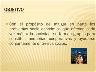 Con el propósito de mitigar en parte los problemas socio económico que afectan cada vez más a la sociedad, se forman grupos para constituir pequeñas cooperativas y ayudarse conjuntamente entre sus socios.  