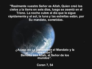 "Realmente vuestro Señor es Allah, Quien creó los cielos y la tierra en seis días, luego se asentó en el Trono. La noche cubre al día que le sigue rápidamente y el sol, la luna y las estrellas están, por Su mandato, sometidas. ¿Acaso no Le pertenecen el Mandato y la creación? Bendito sea Allah, el Señor de los mundos".  Coran 7, 54 