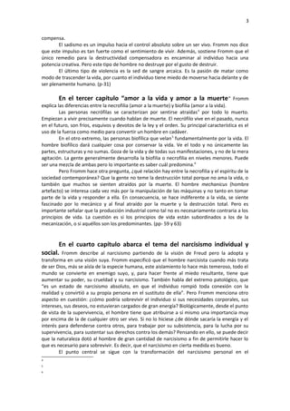 3
compensa.
El sadismo es un impulso hacia el control absoluto sobre un ser vivo. Fromm nos dice
que este impulso es tan fuerte como el sentimiento de vivir. Además, sostiene Fromm que el
único remedio para la destructividad compensadora es encaminar al individuo hacia una
potencia creativa. Pero este tipo de hombre no destruye por el gusto de destruir.
El último tipo de violencia es la sed de sangre arcaica. Es la pasión de matar como
modo de trascender la vida, por cuanto el individuo tiene miedo de moverse hacia delante y de
ser plenamente humano. (p-31)

En el tercer capítulo “amor a la vida y amor a la muerte ” Fromm
explica las diferencias entre la necrofilia (amor a la muerte) y biofilia (amor a la vida).
Las personas necrófilas se caracterizan por sentirse atraídas 4 por todo lo muerto.
Empiezan a vivir precisamente cuando hablan de muerte. El necrófilo vive en el pasado, nunca
en el futuro, son fríos, esquivos y devotos de la ley y el orden. Su principal característica es el
uso de la fuerza como medio para convertir un hombre en cadáver.
En el otro extremo, las personas biofílica que velan 5 fundamentalmente por la vida. El
hombre biofílico dará cualquier cosa por conservar la vida. Ve el todo y no únicamente las
partes, estructuras y no sumas. Goza de la vida y de todas sus manifestaciones, y no de la mera
agitación. La gente generalmente desarrolla la biofilia o necrofilia en niveles menores. Puede
ser una mezcla de ambas pero lo importante es saber cuál predomina. 6
Pero Fromm hace otra pregunta, ¿qué relación hay entre la necrofilia y el espíritu de la
sociedad contemporánea? Que la gente no teme la destrucción total porque no ama la vida, o
también que muchos se sienten atraídos por la muerte. El hombre mechanicus (hombre
artefacto) se interesa cada vez más por la manipulación de las máquinas y no tanto en tomar
parte de la vida y responder a ella. En consecuencia, se hace indiferente a la vida, se siente
fascinado por lo mecánico y al final atraído por la muerte y la destrucción total. Pero es
importante señalar que la producción industrial como tal no es necesariamente contraria a los
principios de vida. La cuestión es si los principios de vida están subordinados a los de la
mecanización, o si aquéllos son los predominantes. (pp- 59 y 63)
En el cuarto capítulo abarca el tema del narcisismo individual y
social. Fromm describe al narcisismo partiendo de la visión de Freud pero la adopta y
transforma en una visión suya. Fromm especificó que el hombre narcisista cuando más trata
de ser Dios, más se aísla de la especie humana, este aislamiento lo hace más temeroso, todo el
mundo se convierte en enemigo suyo, y, para hacer frente al miedo resultante, tiene que
aumentar su poder, su crueldad y su narcisismo. También habla del extremo patológico, que
“es un estado de narcisismo absoluto, en que el individuo rompió toda conexión con la
realidad y convirtió a su propia persona en el sustituto de ella”. Pero Fromm menciona otro
aspecto en cuestión: ¿cómo podría sobrevivir el individuo si sus necesidades corporales, sus
intereses, sus deseos, no estuvieran cargados de gran energía? Biológicamente, desde el punto
de vista de la supervivencia, el hombre tiene que atribuirse a sí mismo una importancia muy
por encima de la de cualquier otro ser vivo. Si no lo hiciese ¿de dónde sacaría la energía y el
interés para defenderse contra otros, para trabajar por su subsistencia, para la lucha por su
supervivencia, para sustentar sus derechos contra los demás? Pensando en ello, se puede decir
que la naturaleza dotó al hombre de gran cantidad de narcisismo a fin de permitirle hacer lo
que es necesario para sobrevivir. Es decir, que el narcisismo en cierta medida es bueno.
El punto central se sigue con la transformación del narcisismo personal en el
4
5
6

 
