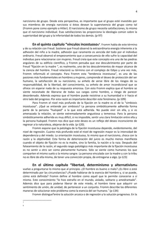 4
narcisismo de grupo. Desde esta perspectiva, es importante que el grupo esté investido por
sus miembros de energía narcisista si éstos desean la supervivencia del grupo como tal
(Fromm pone como ejemplo a Hitler). El narcisismo de grupo necesita satisfacciones, lo mismo
que el narcisismo individual. Esas satisfacciones las proporciona la ideología común sobre la
superioridad del grupo y la inferioridad de todos los demás. (p-97)

En el quinto capítulo “vínculos incestuosos”. Fromm habla de este término
y de su relación con Freud. Sostiene que Freud observó la extraordinaria energía inherente a la
adhesión del niño a la madre, adhesión que raramente es vencida del todo por el individuo
ordinario. Freud observó el empeoramiento que a consecuencia de ello sufre la capacidad del
individuo para relacionarse con mujeres. Freud creía que este concepto era una de las piedras
angulares de su edificio científico, y Fromm pensaba que ese descubrimiento por parte de
Freud “fijación en la madre “, es realmente, uno de los descubrimientos de mayor alcance de
la ciencia del hombre. Freud relacionó su término con el complejo de Edipo y una vez más,
Fromm reformuló el concepto. Para Fromm esta “tendencia incestuosa”, es una de las
pasiones más fundamentales en hombres y mujeres, comprende el deseo de protección del ser
humano, la satisfacción de su narcisismo, su anhelo de verse libre de los riesgos de su
responsabilidad, de la libertad, del conocimiento, su anhelo de amor incondicional que se
ofrece sin esperar nada de su respuesta amorosa. Con esto Fromm explica que el hombre se
siente necesitado de liberarse de todas sus cargas como hombre, a riesgo de parecer
desordenado. Además expresa que el hombre puede resistirse a su humanidad e ir hacia el
otro lado del progreso. Por esta razón es importante describir este fenómeno. (p-109)
Para Fromm el nivel más profundo de la fijación en la madre es el de la “simbiosis
incestuosa”. ¿Qué se entiende por simbiosis? La persona simbióticamente adherida forma
parte de la persona “huésped” a la que está adherida. No puede vivir sin ella, y si es
amenazada la relación, se siente extremadamente angustiosa y temerosa. Para la persona
simbióticamente adherida es muy difícil, si no imposible, sentir una clara limitación entre ella y
la persona huésped. Fromm nos dice que este deseo es un reflejo del deseo inconsciente de
regresar a la naturaleza, alejarse de la vida. (p-120).
Fromm expone que la patología de la fijación incestuosa depende, evidentemente, del
nivel de regresión. Cuanto más profundo esté el nivel de regresión mayor es la intensidad de
dependencia y del miedo. La orientación incestuosa, lo mismo que el narcisismo, choca con la
razón y la objetividad. Esta forma de deterioración del juicio es mucho menos manifiesta
cuando el objeto de fijación no es la madre, sino la familia, la nación o la raza. Después del
falseamiento de la razón, el segundo rasgo patológico más importante de la fijación incestuosa
es no sentir a otro ser como plenamente humano. Sólo se siente como humanos los que
comparten el mismo suelo o la misma sangre. La persona vinculada con la madre y con la tribu
no es libre de ella misma, de tener una convicción propia, de entregarse a algo. (p-123)
En el último capítulo “libertad, determinismo y alternativism o
vuelve a preguntarse lo mismo que al principio. ¿El hombre es bueno o malo? ¿Es libre o está
determinado por las circunstancias? ¿Puede hablarse de la esencia del hombre y, si se puede,
cómo está definida? Fromm define al hombre como aquél que le permite conocerse a sí
mismo. Este conocimiento “lo hizo extraño en el mundo, aislado, solitario y amedrantado”.
Además dice que para poderse liberar de este miedo, el hombre tiene que adquirir un
sentimiento de unión, de unidad, de pertenecer a un conjunto. Fromm describe las diferentes
maneras de solucionar este problema como la esencia del ser humano. 7 (p-134)
Fromm distingue8entre la solución arcaica o de regresión y la solución progresiva. En la
7
8

 