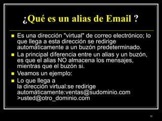 ¿Qué es un alias de Email ?
 Es una dirección "virtual" de correo electrónico; lo
que llega a esta dirección se redirige
automáticamente a un buzón predeterminado.
 La principal diferencia entre un alias y un buzón,
es que el alias NO almacena los mensajes,
mientras que el buzón si.
 Veamos un ejemplo:
 Lo que llega a
la dirección virtual:se redirige
automáticamente:ventas@sudominio.com
>usted@otro_dominio.com
10
 