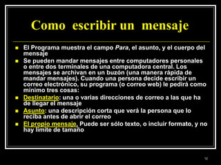Como escribir un mensaje
 El Programa muestra el campo Para, el asunto, y el cuerpo del
mensaje
 Se pueden mandar mensajes entre computadores personales
o entre dos terminales de una computadora central. Los
mensajes se archivan en un buzón (una manera rápida de
mandar mensajes). Cuando una persona decide escribir un
correo electrónico, su programa (o correo web) le pedirá como
mínimo tres cosas:
 Destinatario: una o varias direcciones de correo a las que ha
de llegar el mensaje
 Asunto: una descripción corta que verá la persona que lo
reciba antes de abrir el correo
 El propio mensaje. Puede ser sólo texto, o incluir formato, y no
hay límite de tamaño
12
 