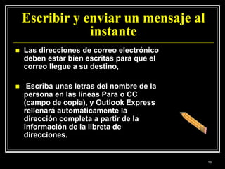 Escribir y enviar un mensaje al
instante
 Las direcciones de correo electrónico
deben estar bien escritas para que el
correo llegue a su destino,
 Escriba unas letras del nombre de la
persona en las líneas Para o CC
(campo de copia), y Outlook Express
rellenará automáticamente la
dirección completa a partir de la
información de la libreta de
direcciones.
13
 