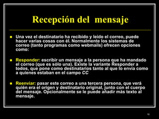 Recepción del mensaje
 Una vez el destinatario ha recibido y leído el correo, puede
hacer varias cosas con él. Normalmente los sistemas de
correo (tanto programas como webmails) ofrecen opciones
como:
 Responder: escribir un mensaje a la persona que ha mandado
el correo (que es sólo una). Existe la variante Responder a
todos, que pone como destinatarios tanto al que lo envía como
a quienes estaban en el campo CC
 Reenviar: pasar este correo a una tercera persona, que verá
quién era el origen y destinatario original, junto con el cuerpo
del mensaje. Opcionalmente se le puede añadir más texto al
mensaje.
16
 