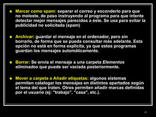  Marcar como spam: separar el correo y esconderlo para que
no moleste, de paso instruyendo al programa para que intente
detectar mejor mensajes parecidos a éste. Se usa para evitar la
publicidad no solicitada (spam)
 Archivar: guardar el mensaje en el ordenador, pero sin
borrarlo, de forma que se pueda consultar más adelante. Esta
opción no está en forma explícita, ya que estos programas
guardan los mensajes automáticamente.
 Borrar: Se envía el mensaje a una carpeta Elementos
eliminados que puede ser vaciada posteriormente.
 Mover a carpeta o Añadir etiquetas: algunos sistemas
permiten catalogar los mensajes en distintos apartados según
el tema del que traten. Otros permiten añadir marcas definidas
por el usuario (ej: "trabajo", "casa", etc.).
17
 
