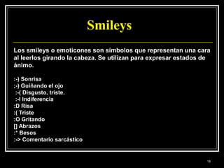 Smileys
Los smileys o emoticones son símbolos que representan una cara
al leerlos girando la cabeza. Se utilizan para expresar estados de
ánimo.
:-) Sonrisa
;-) Guiñando el ojo
:-( Disgusto, triste.
:-I Indiferencia
:D Risa
:( Triste
:O Gritando
[] Abrazos
:* Besos
:-> Comentario sarcástico
18
 