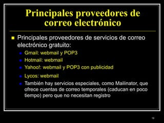 Principales proveedores de
correo electrónico
 Principales proveedores de servicios de correo
electrónico gratuito:
 Gmail: webmail y POP3
 Hotmail: webmail
 Yahoo!: webmail y POP3 con publicidad
 Lycos: webmail
 También hay servicios especiales, como Mailinator, que
ofrece cuentas de correo temporales (caducan en poco
tiempo) pero que no necesitan registro
19
 