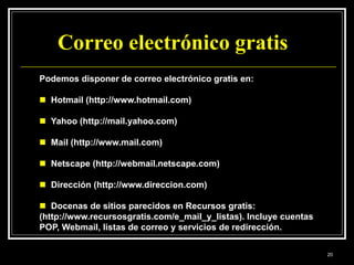 Correo electrónico gratis
Podemos disponer de correo electrónico gratis en:
 Hotmail (http://www.hotmail.com)
 Yahoo (http://mail.yahoo.com)
 Mail (http://www.mail.com)
 Netscape (http://webmail.netscape.com)
 Dirección (http://www.direccion.com)
 Docenas de sitios parecidos en Recursos gratis:
(http://www.recursosgratis.com/e_mail_y_listas). Incluye cuentas
POP, Webmail, listas de correo y servicios de redirección.
20
 