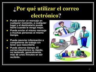 ¿Por qué utilizar el correo
electrónico?
 Puede enviar un mensaje en
cualquier momento, a cualquier
lugar y el destinatario puede
leerlo cuando le venga mejor.
 Puede enviar el mismo mensaje
a muchas personas al mismo
tiempo.
 Puede reenviar información a
compañeros de trabajo sin
tener que reescribirla
 Puede ahorrar tiempo. El
correo electrónico es rápido,
no tardando, generalmente,
más de unos minutos en ser
recibido.
21
 
