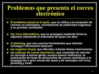Problemas que presenta el correo
electrónico
 El problema actual es el spam, que se refiere a la recepción de
correos no solicitados, normalmente de publicidad engañosa,
y en grandes cantidades.
 los virus informáticos, que se propagan mediante ficheros
adjuntos infectando el ordenador de quien los abre
 el phishing, que son correos fraudulentos que intentan
conseguir información bancaria
 los engaños (hoax), que difunden noticias falsas masivamente
 las cadenas de correo electrónico, que consisten en reenviar
un mensaje a mucha gente; aunque parece inofensivo, la
publicación de listas de direcciones de correo contribuye a la
propagación a gran escala del spam y de mensajes con virus,
phishing y hoax.
22
 
