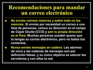 Recomendaciones para mandar
un correo electrónico
 No envíes correos masivos y sobre todo no los
reenvíes. Si envías por necesidad un correo a una
lista de personas, coloca su dirección en el campo
de Copia Oculta (CCO) y pon tu propia dirección
en el Para. Muchas personas pueden querer que
tú tengas su correo electrónico, pero no todos tus
contactos.
 Nunca envíes mensajes en cadena. Las alarmas
de virus y las cadenas de mensajes son por
definición falsas, y su único objetivo es saturar los
servidores y con ellos la red.
23
 