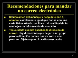 Recomendaciones para mandar
un correo electrónico
 Saluda antes del mensaje y despídete con tu
nombre, exactamente igual que harías con una
carta física. Añade una línea o dos al final de tu
mensaje con información de contacto.
 Ten cuidado cuando escribas la dirección de
correo. Hay direcciones que llegan a un grupo
pero la dirección parece que va sólo a una
persona. Fíjate a quién lo estás mandando.
24
 