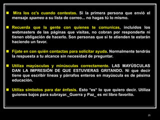  Mira los cc's cuando contestas. Si la primera persona que envió el
mensaje spameo a su lista de correo... no hagas tú lo mismo.
 Recuerda que la gente con quienes te comunicas, incluidos los
webmasters de las páginas que visitas, no cobran por responderte ni
tienen obligación de hacerlo. Son personas que si te atienden te estarán
haciendo un favor.
 Fíjate en con quién contactas para solicitar ayuda. Normalmente tendrás
la respuesta a tu alcance sin necesidad de preguntar.
 Utiliza mayúsculas y minúsculas correctamente. LAS MAYÚSCULAS
DAN LA IMPRESIÓN DE QUE ESTUVIERAS GRITANDO. Ni que decir
tiene que escribir líneas y párrafos enteros en mayúscula es de pésima
educación.
 Utiliza símbolos para dar énfasis. Esto *es* lo que quiero decir. Utiliza
guiones bajos para subrayar._Guerra y Paz_ es mi libro favorito.
25
 
