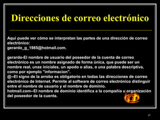 Direcciones de correo electrónico
Aquí puede ver cómo se interpretan las partes de una dirección de correo
electrónico:
gerardo_g_1985@hotmail.com.
gerardo-El nombre de usuario del poseedor de la cuenta de correo
electrónico es un nombre asignado de forma única, que puede ser un
nombre real, unas iniciales, un apodo o alias, o una palabra descriptiva,
como por ejemplo "informacion".
@--El signo de la arroba es obligatorio en todas las direcciones de correo
electrónico de Internet. Permite al software de correo electrónico distinguir
entre el nombre de usuario y el nombre de dominio.
hotmail.com--El nombre de dominio identifica a la compañía u organización
del poseedor de la cuenta.
27
 