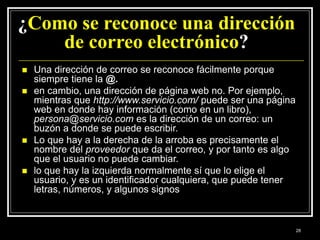 ¿Como se reconoce una dirección
de correo electrónico?
 Una dirección de correo se reconoce fácilmente porque
siempre tiene la @.
 en cambio, una dirección de página web no. Por ejemplo,
mientras que http://www.servicio.com/ puede ser una página
web en donde hay información (como en un libro),
persona@servicio.com es la dirección de un correo: un
buzón a donde se puede escribir.
 Lo que hay a la derecha de la arroba es precisamente el
nombre del proveedor que da el correo, y por tanto es algo
que el usuario no puede cambiar.
 lo que hay la izquierda normalmente sí que lo elige el
usuario, y es un identificador cualquiera, que puede tener
letras, números, y algunos signos
28
 