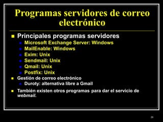 Programas servidores de correo
electrónico
 Principales programas servidores
 Microsoft Exchange Server: Windows
 MailEnable: Windows
 Exim: Unix
 Sendmail: Unix
 Qmail: Unix
 Postfix: Unix
 Gestión de correo electrónico
 Duroty: alternativa libre a Gmail
 También existen otros programas para dar el servicio de
webmail.
29
 
