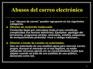 Abusos del correo electrónico
Los “abusos de correo” pueden agruparse en las siguientes
categorías.
 Difusión de contenido inadecuado.
Contenido ilegal por naturaleza (todo el que constituya
complicidad con hechos delictivos). Ejemplos: apología del
terrorismo, programas piratas, amenazas, estafas, esquemas
de enriquecimiento piramidal, virus o código malicioso...
 Difusión a través de canales no autorizados.
Uso no autorizado de una estafeta ajena para reenviar correo
propio. Aunque el mensaje en sí sea legítimo, se están
utilizando recursos ajenos sin su consentimiento (nada que
objetar cuando se trata de una estafeta de uso público,
declarada como tal).
31
 