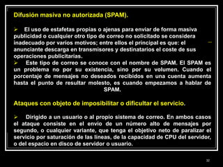 Difusión masiva no autorizada (SPAM).
 El uso de estafetas propias o ajenas para enviar de forma masiva
publicidad o cualquier otro tipo de correo no solicitado se considera
inadecuado por varios motivos; entre ellos el principal es que: el
anunciante descarga en transmisores y destinatarios el coste de sus
operaciones publicitarias.
 Este tipo de correo se conoce con el nombre de SPAM. El SPAM es
un problema no por su existencia, sino por su volumen. Cuando el
porcentaje de mensajes no deseados recibidos en una cuenta aumenta
hasta el punto de resultar molesto, es cuando empezamos a hablar de
SPAM.
Ataques con objeto de imposibilitar o dificultar el servicio.
 Dirigido a un usuario o al propio sistema de correo. En ambos casos
el ataque consiste en el envío de un número alto de mensajes por
segundo, o cualquier variante, que tenga el objetivo neto de paralizar el
servicio por saturación de las líneas, de la capacidad de CPU del servidor,
o del espacio en disco de servidor o usuario.
32
 