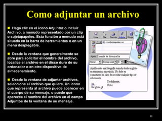  Haga clic en el icono Adjuntar o Incluir
Archivo, a menudo representado por un clip
o sujetapapeles. Esta función a menudo está
situada en la barra de herramientas o en un
menú desplegable.
 Desde la ventana que generalmente se
abre para solicitar el nombre del archivo,
localice el archivo en el disco duro de su
ordenador o en otro dispositivo de
almacenamiento.
 Desde la ventana de adjuntar archivos,
seleccione el archivo que quiera. Un icono
que representa al archivo puede aparecer en
el cuerpo de su mensaje, o puede que
aparezca el nombre del archivo en el campo
Adjuntos de la ventana de su mensaje.
Como adjuntar un archivo
33
 