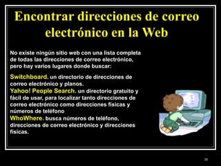 Encontrar direcciones de correo
electrónico en la Web
No existe ningún sitio web con una lista completa
de todas las direcciones de correo electrónico,
pero hay varios lugares donde buscar:
Switchboard. un directorio de direcciones de
correo electrónico y planos.
Yahoo! People Search. un directorio gratuito y
fácil de usar, para localizar tanto direcciones de
correo electrónico como direcciones físicas y
números de teléfono
WhoWhere. busca números de teléfono,
direcciones de correo electrónico y direcciones
físicas.
35
 