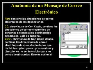 Anatomía de un Mensaje de Correo
Electrónico
Para contiene las direcciones de correo
electrónico de los destinatarios.
CC, abreviatura de Con Copia, contiene las
direcciones de correo electrónico de
personas distintas a los destinatarios
principales. Esto es opcional.
CCO:, abreviatura de Con Copia Oculta,
contiene las direcciones de correo
electrónico de otros destinatarios que
recibirán copias, pero cuyos nombres y
direcciones no serán visibles para los
demás destinatarios. Esto es opcional.
36
 