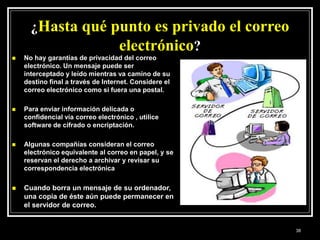¿Hasta qué punto es privado el correo
electrónico?
 No hay garantías de privacidad del correo
electrónico. Un mensaje puede ser
interceptado y leído mientras va camino de su
destino final a través de Internet. Considere el
correo electrónico como si fuera una postal.
 Para enviar información delicada o
confidencial vía correo electrónico , utilice
software de cifrado o encriptación.
 Algunas compañías consideran el correo
electrónico equivalente al correo en papel, y se
reservan el derecho a archivar y revisar su
correspondencia electrónica
 Cuando borra un mensaje de su ordenador,
una copia de éste aún puede permanecer en
el servidor de correo.
38
 
