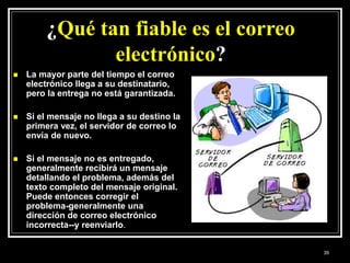 ¿Qué tan fiable es el correo
electrónico?
 La mayor parte del tiempo el correo
electrónico llega a su destinatario,
pero la entrega no está garantizada.
 Si el mensaje no llega a su destino la
primera vez, el servidor de correo lo
envía de nuevo.
 Si el mensaje no es entregado,
generalmente recibirá un mensaje
detallando el problema, además del
texto completo del mensaje original.
Puede entonces corregir el
problema-generalmente una
dirección de correo electrónico
incorrecta--y reenviarlo.
39
 