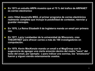  En 1973 un estudio ARPA muestra que el 75 % del trafico de ARPANET
es correo electronico
 John Vittal desarrolla MSG, el primer programa de correo electrónico
realmente completo que incluye la posibilidad de contestar, reenviar y
guardar mensajes.
 En 1976, La Reina Elizabeth II de Inglaterra manda un email por primera
vez.
 En 1977, Larry Landweber de la universidad de Wisconsin, crea
THEORYNET para ofrecer correo a más de 100 investigadores en
computación.
 En 1979, Kevin MacKenzie manda un email a el MsgGroup con la
sugerencia de agregar una cierta emoción dentro del medio "seco" del
texto del email, por ejemplo: -) para indicar una sonrisa, los "emoticons"
fueron y siguen siendo extensamente usados.
4
 
