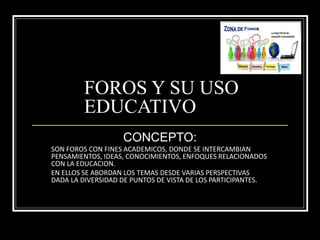 FOROS Y SU USO
EDUCATIVO
CONCEPTO:
SON FOROS CON FINES ACADEMICOS, DONDE SE INTERCAMBIAN
PENSAMIENTOS, IDEAS, CONOCIMIENTOS, ENFOQUES RELACIONADOS
CON LA EDUCACION.
EN ELLOS SE ABORDAN LOS TEMAS DESDE VARIAS PERSPECTIVAS
DADA LA DIVERSIDAD DE PUNTOS DE VISTA DE LOS PARTICIPANTES.
 