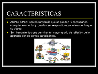 CARACTERISTICAS
 ASINCRONIA: Son herramientas que se pueden y consultar en
cualquier momento, y pueden ser respondidas en el momento que
se desee.
 Son herramientas que permiten un mayor grado de reflexión de lo
aportado por los demás participantes.
 