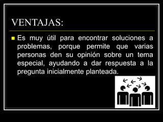 VENTAJAS:
 Es muy útil para encontrar soluciones a
problemas, porque permite que varias
personas den su opinión sobre un tema
especial, ayudando a dar respuesta a la
pregunta inicialmente planteada.
 
