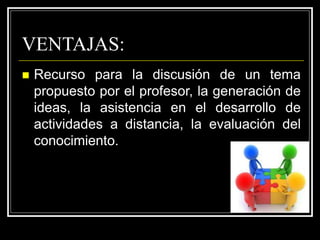VENTAJAS:
 Recurso para la discusión de un tema
propuesto por el profesor, la generación de
ideas, la asistencia en el desarrollo de
actividades a distancia, la evaluación del
conocimiento.
 