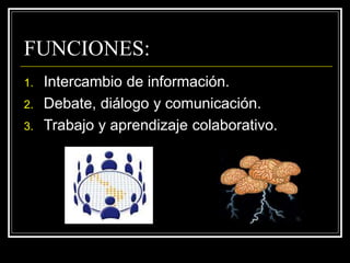 FUNCIONES:
1. Intercambio de información.
2. Debate, diálogo y comunicación.
3. Trabajo y aprendizaje colaborativo.
 