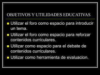 OBJETIVOS Y UTILIDADES EDUCATIVAS
 Utilizar el foro como espacio para introducir
un tema.
 Utilizar el foro como espacio para reforzar
contenidos curriculares.
 Utilizar como espacio para el debate de
contenidos curriculares.
 Utilizar como herramienta de evaluacion.
 