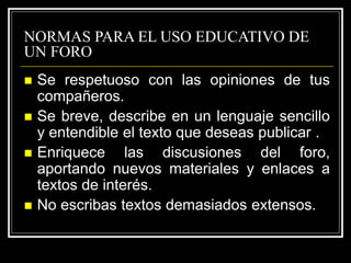 NORMAS PARA EL USO EDUCATIVO DE
UN FORO
 Se respetuoso con las opiniones de tus
compañeros.
 Se breve, describe en un lenguaje sencillo
y entendible el texto que deseas publicar .
 Enriquece las discusiones del foro,
aportando nuevos materiales y enlaces a
textos de interés.
 No escribas textos demasiados extensos.
 