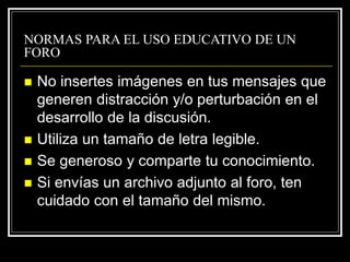 NORMAS PARA EL USO EDUCATIVO DE UN
FORO
 No insertes imágenes en tus mensajes que
generen distracción y/o perturbación en el
desarrollo de la discusión.
 Utiliza un tamaño de letra legible.
 Se generoso y comparte tu conocimiento.
 Si envías un archivo adjunto al foro, ten
cuidado con el tamaño del mismo.
 