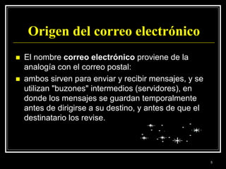 Origen del correo electrónico
 El nombre correo electrónico proviene de la
analogía con el correo postal:
 ambos sirven para enviar y recibir mensajes, y se
utilizan "buzones" intermedios (servidores), en
donde los mensajes se guardan temporalmente
antes de dirigirse a su destino, y antes de que el
destinatario los revise.
5
 