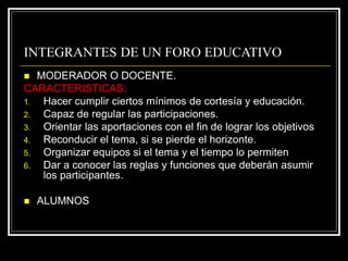 INTEGRANTES DE UN FORO EDUCATIVO
 MODERADOR O DOCENTE.
CARACTERISTICAS:
1. Hacer cumplir ciertos mínimos de cortesía y educación.
2. Capaz de regular las participaciones.
3. Orientar las aportaciones con el fin de lograr los objetivos
4. Reconducir el tema, si se pierde el horizonte.
5. Organizar equipos si el tema y el tiempo lo permiten
6. Dar a conocer las reglas y funciones que deberán asumir
los participantes.
 ALUMNOS
 
