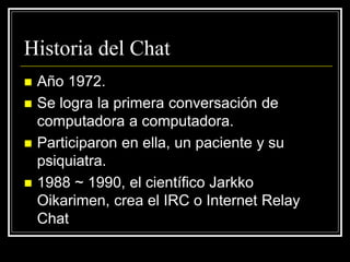  Año 1972.
 Se logra la primera conversación de
computadora a computadora.
 Participaron en ella, un paciente y su
psiquiatra.
 1988 ~ 1990, el científico Jarkko
Oikarimen, crea el IRC o Internet Relay
Chat
Historia del Chat
 